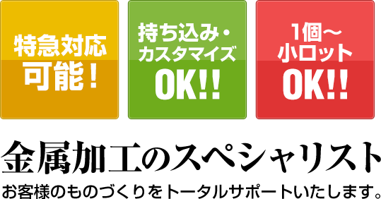 特急対応可能！ 持ち込み・カスタマイズOK!! 1個～小ロットOK!! 金属加工のスペシャリスト お客様のものづくりをトータルサポートいたします。