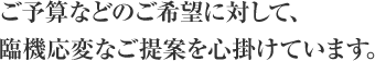 ご予算などのご希望に対して、臨機応変なご提案を心掛けています。