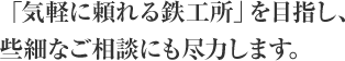 「気軽に頼れる鉄工所」を目指し、些細なご相談にも尽力します。