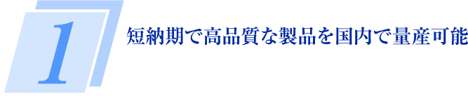 1 短納期で高品質な製品を国内で量産可能