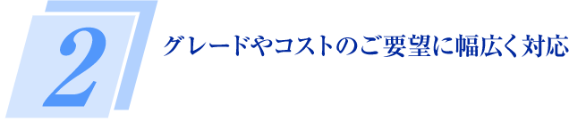 2 グレードやコストのご要望に幅広く対応